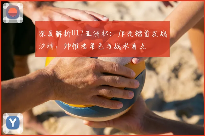 深度解析U17亚洲杯：邝兆镭首发战沙特，帅惟浩角色与战术看点
