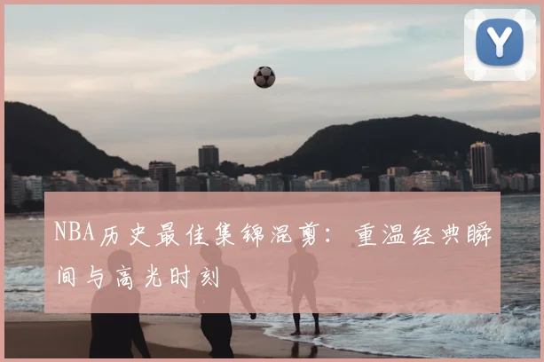 NBA历史最佳集锦混剪：重温经典瞬间与高光时刻