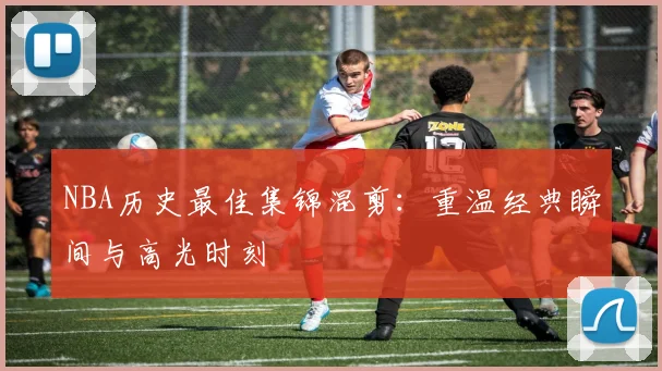 NBA历史最佳集锦混剪：重温经典瞬间与高光时刻